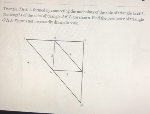 Triangle JKL is formed by connecting the midpoints of the side of triangle GHI.
The lengths of the sides of triangle JK L are shown. Find the perimeter of triangle
GHI. Figures not necessarily drawn to scale.