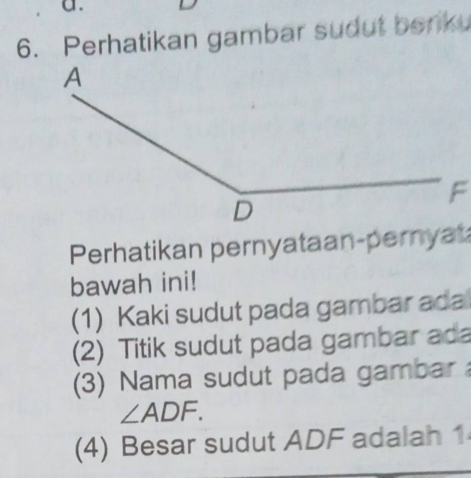 Perhatikan gambar sudut benku 
Perhatikan pernyataan-pernyat 
bawah ini! 
(1) Kaki sudut pada gambar ada 
(2) Titik sudut pada gambar ada 
(3) Nama sudut pada gambar
∠ ADF. 
(4) Besar sudut ADF adalah 1