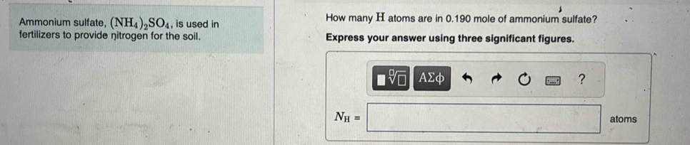 Ammonium sulfate, (NH_4)_2SO_4 , is used in How many H atoms are in 0.190 mole of ammonium sulfate? 
fertilizers to provide nitrogen for the soil. Express your answer using three significant figures.
□ sqrt[□](□ ) AΣφ ?
N_H= atoms