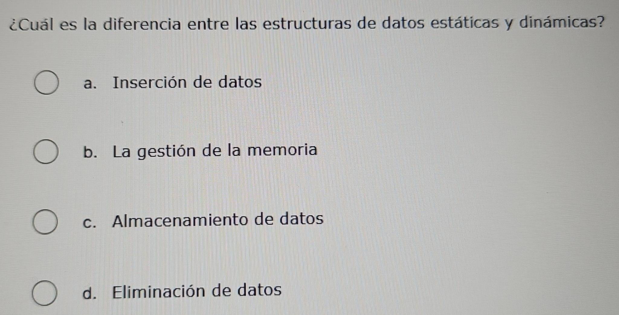 ¿Cuál es la diferencia entre las estructuras de datos estáticas y dinámicas?
a. Inserción de datos
b. La gestión de la memoria
c. Almacenamiento de datos
d. Eliminación de datos