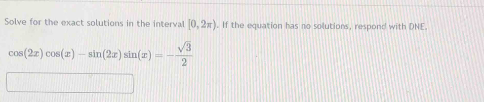 Solve for the exact solutions in the interval [0,2π ). If the equation has no solutions, respond with DNE.
cos (2x)cos (x)-sin (2x)sin (x)=- sqrt(3)/2 