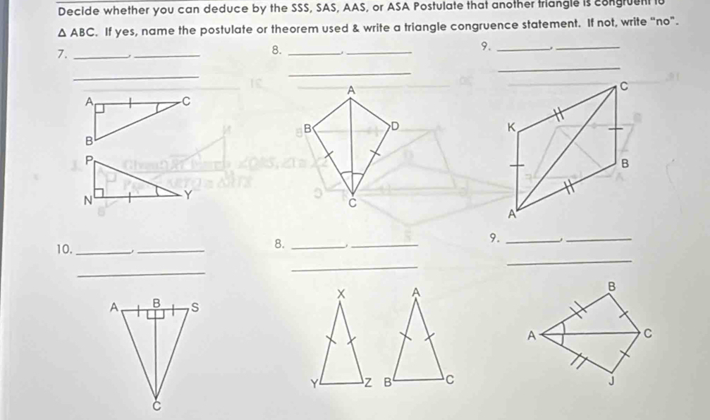 Decide whether you can deduce by the SSS, SAS, AAS, or ASA Postulate that another triangle is congruent lu
△ ABC. If yes, name the postulate or theorem used & write a triangle congruence statement. If not, write “no”. 
9._ 
7. _,_ 
8._ 
_ 
_ 
_ 
_ 
_ 
A 
B 
D 
P 
N 
Y 
C 
10._ 
_ 
8. _1_ 
9._ 
_ 
_ 
_ 
_ 
x A 
B 
A 
C 
YL z B C j