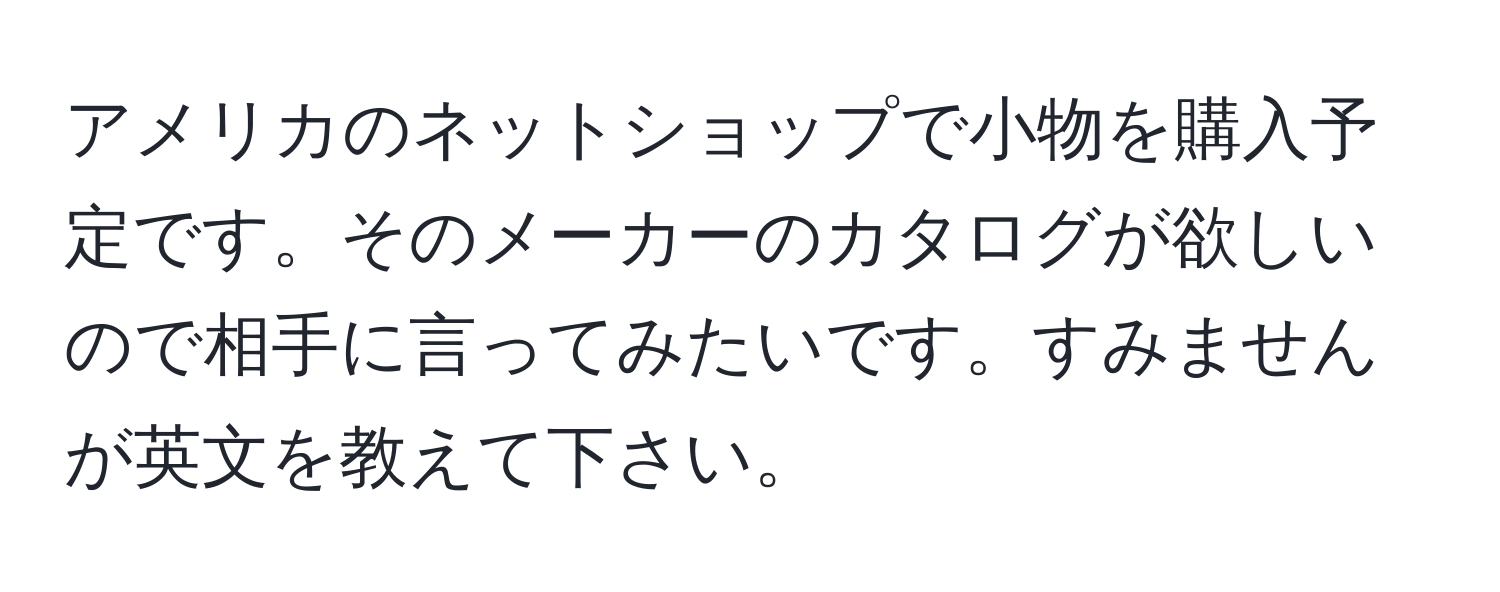 アメリカのネットショップで小物を購入予定です。そのメーカーのカタログが欲しいので相手に言ってみたいです。すみませんが英文を教えて下さい。