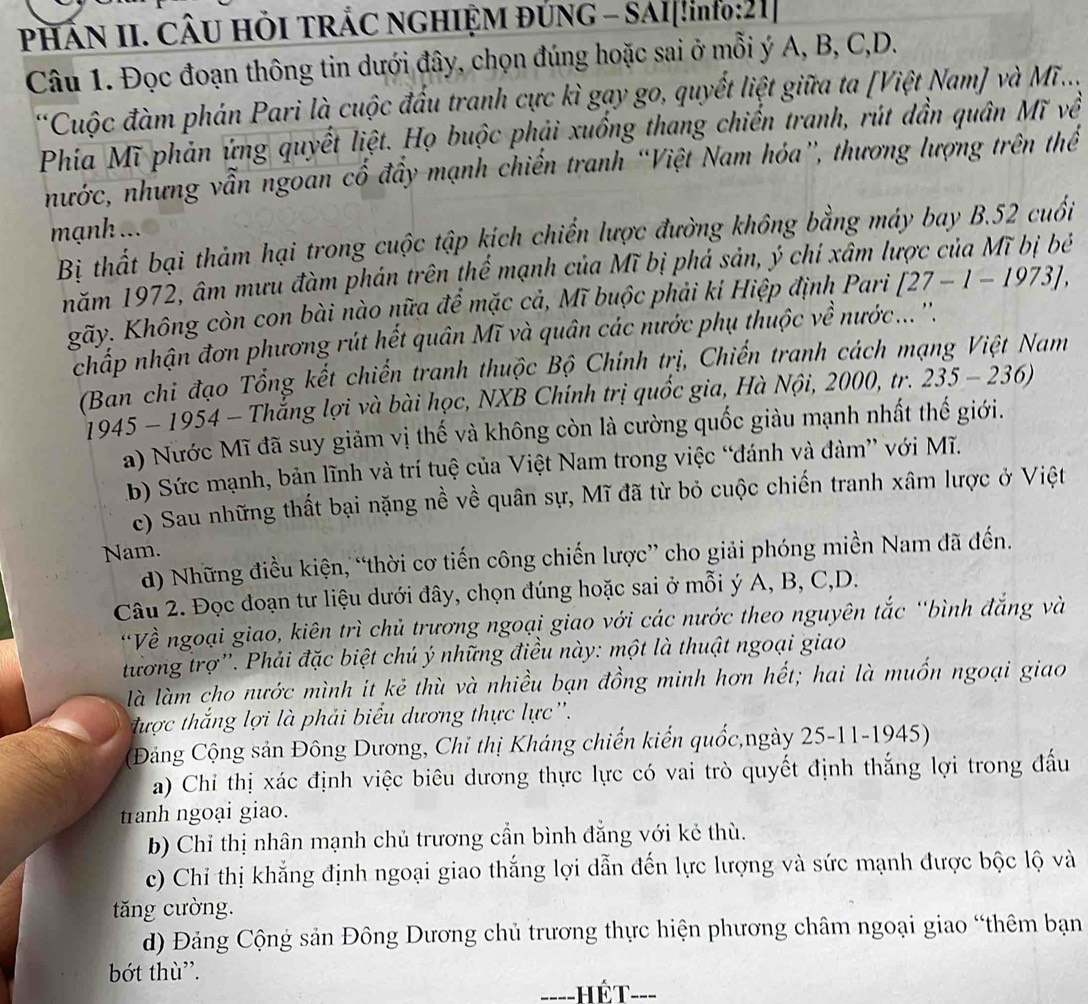 PHÁN II. CÂU HÕI TRẢC NGHIỆM ĐÚNG - SAI[!ino:21]
Câu 1. Đọc đoạn thông tin dưới đây, chọn đúng hoặc sai ở mỗi ý A, B, C,D.
*Cuộc đàm phán Pari là cuộc đấu tranh cực kì gay go, quyết liệt giữa ta [Việt Nam] và Mĩ...
Phía Mĩ phản ứng quyết liệt. Họ buộc phải xuồng thang chiến tranh, rút dần quân Mĩ về
nhước, nhưng vẫn ngoan cổ đầy mạnh chiến tranh “Việt Nam hóa”, thương lượng trên thể
mạnh ...
Bị thất bại thảm hại trong cuộc tập kích chiến lược đường không bằng máy bay B.52 cuối
năm 1972, âm mưu đàm phán trên thể mạnh của Mĩ bị phá sản, ý chi xâm lược của Mĩ bị bé
gãy. Không còn con bài nào nữa để mặc cả, Mĩ buộc phải kỉ Hiệp định Pari [27-1-1973],
chấp nhận đơn phương rút hết quân Mĩ và quân các nước phụ thuộc về nước... ''.
(Ban chi đạo Tổng kết chiến tranh thuộc Bộ Chính trị, Chiến tranh cách mạng Việt Nam
1945 - 1954 - Thắng lợi và bài học, NXB Chính trị quốc gia, Hà Nội, 2000, tr. 235-236)
a) Nước Mĩ đã suy giảm vị thế và không còn là cường quốc giàu mạnh nhất thế giới.
b) Sức mạnh, bản lĩnh và trí tuệ của Việt Nam trong việc “đánh và đàm” với Mĩ.
c) Sau những thất bại nặng nề về quân sự, Mĩ đã từ bỏ cuộc chiến tranh xâm lược ở Việt
Nam.
d) Những điều kiện, “thời cơ tiến công chiến lược” cho giải phóng miền Nam đã đến.
Câu 2. Đọc đoạn tư liệu dưới đây, chọn đúng hoặc sai ở mỗi ý A, B, C,D.
'Về ngoại giao, kiên trì chủ trương ngoại giao với các nước theo nguyên tắc “bình đắng và
tương trợ'. Phải đặc biệt chú ý những điều này: một là thuật ngoại giao
là làm cho nước mình it kẻ thù và nhiều bạn đồng minh hơn hết; hai là muốn ngoại giao
được thắng lợi là phải biểu dương thực lực''.
(Đảng Cộng sản Đông Dương, Chỉ thị Kháng chiến kiến quốc,ngày 25-11-1945)
a) Chi thị xác định việc biêu dương thực lực có vai trò quyết định thắng lợi trong đấu
tranh ngoại giao.
b) Chỉ thị nhân mạnh chủ trương cần bình đẳng với kẻ thù.
c) Chỉ thị khẳng định ngoại giao thắng lợi dẫn đến lực lượng và sức mạnh được bộc lộ và
tăng cường.
d) Đảng Cộng sản Đông Dương chủ trương thực hiện phương châm ngoại giao “thêm bạn
bớt thù'.
____ hết ___