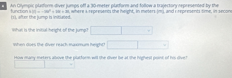 An Olympic platform diver jumps off a 30-meter platform and follow a trajectory represented by the
function h(t)=-16t^2+16t+30 , where A represents the height, in meters (m), and I represents time, in secon
(s), after the jump is initiated.
What is the initial height of the jump? □ 
When does the diver reach maximum height? □ □ 
How many meters above the platform will the diver be at the highest point of his dive?
□