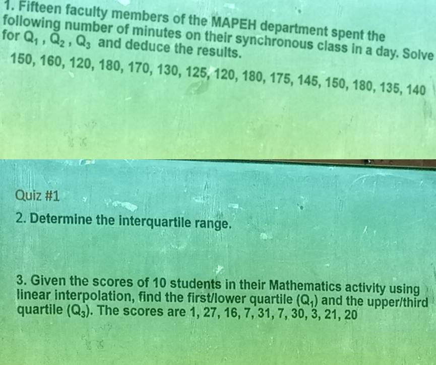 foll 1. Fifteen faculty members of the MAPEH department spent the 
ber of minutes on their synchronous class in a day. Solve 
for Q_1, Q_2, Q_3 and deduce the results.
150, 160, 120, 180, 170, 130, 125, 120, 180, 175, 145, 150, 180, 135, 140
Quiz #1 
2. Determine the interquartile range. 
3. Given the scores of 10 students in their Mathematics activity using 
linear interpolation, find the first/lower quartile (Q_1) and the upper/third 
quartile (Q_3). The scores are 1, 27, 16, 7, 31, 7, 30, 3, 21, 20