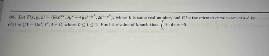 Let F(x,y,z)=(6ke^(kx),3y^2-4ye^(z-y^2),2e^(z-y^2)) , where k is some real number, and C be the oriented curve parametrized by
r(t)=langle (1-t)e^t,t^2,3+trangle where 0≤ t≤ 1. Find the value of k such that ∈t _CF· dr=-5.