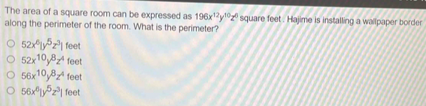 The area of a square room can be expressed as 196x^(12)y^(10)z^6 square feet. Hajime is installing a wallpaper border
along the perimeter of the room. What is the perimeter?
52x^6|y^5z^3| feet
52x^(10)y^8z^4 feet
56x^(10)y^8z^4 40° a
56x^6|y^5z^3| fe et