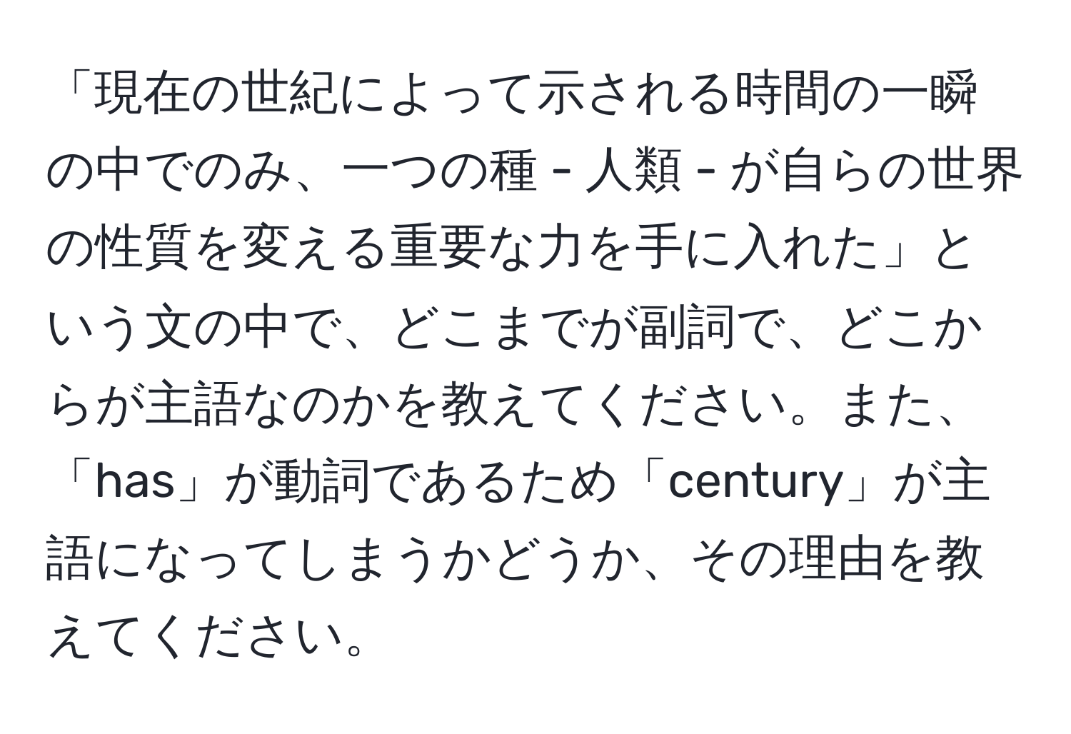 「現在の世紀によって示される時間の一瞬の中でのみ、一つの種 - 人類 - が自らの世界の性質を変える重要な力を手に入れた」という文の中で、どこまでが副詞で、どこからが主語なのかを教えてください。また、「has」が動詞であるため「century」が主語になってしまうかどうか、その理由を教えてください。