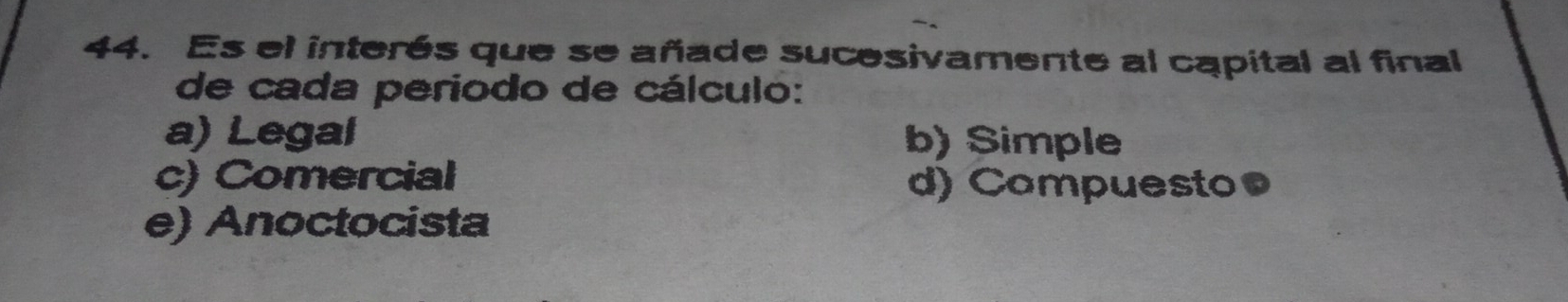 Es el interés que se añade sucesivamente al capital al final
de cada periodo de cálculo:
a) Legal b) Simple
c) Comercial
d) Compuesto●
e) Anoctocista