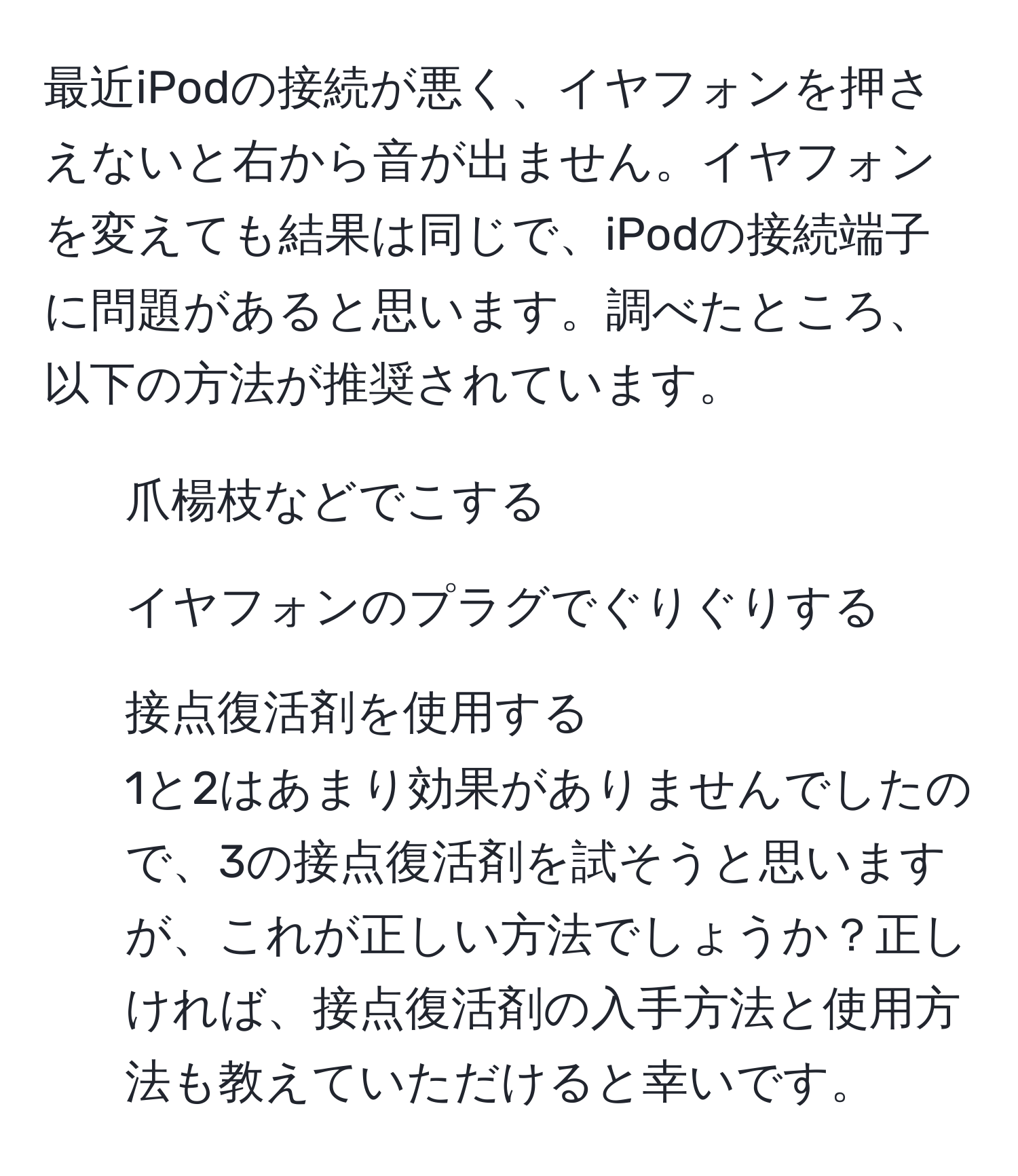 最近iPodの接続が悪く、イヤフォンを押さえないと右から音が出ません。イヤフォンを変えても結果は同じで、iPodの接続端子に問題があると思います。調べたところ、以下の方法が推奨されています。  
1. 爪楊枝などでこする  
2. イヤフォンのプラグでぐりぐりする  
3. 接点復活剤を使用する  
1と2はあまり効果がありませんでしたので、3の接点復活剤を試そうと思いますが、これが正しい方法でしょうか？正しければ、接点復活剤の入手方法と使用方法も教えていただけると幸いです。