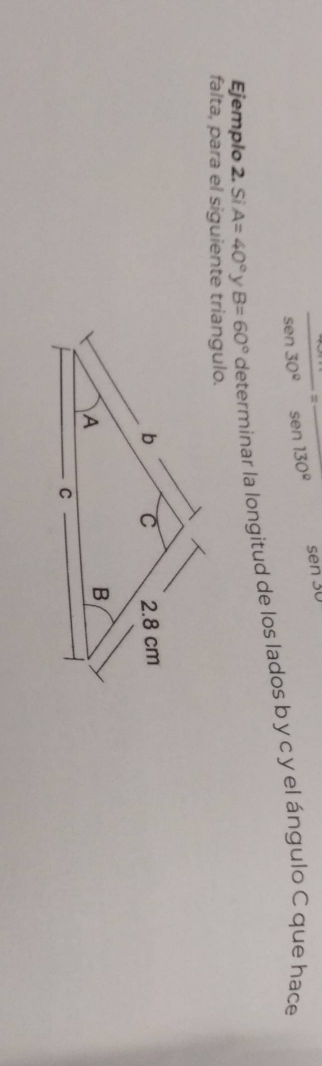 frac sen 30°=frac sen 130°
sen30
Ejemplo 2. Si A=40° y B=60° determinar la longitud de los lados b y c y el ángulo C que hace 
falta, para el siguiente triangulo.