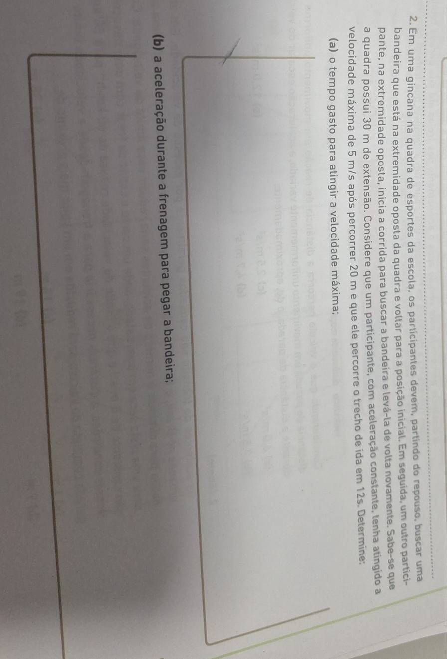 Em uma gincana na quadra de esportes da escola, os participantes devem, partindo do repouso, buscar uma 
bandeira que está na extremidade oposta da quadra e voltar para a posição inicial. Em seguida, um outro partici- 
pante, na extremidade oposta, inicia a corrida para buscar a bandeira e levá-la de volta novamente. Sabe-se que 
a quadra possui 30 m de extensão. Considere que um participante, com aceleração constante, tenha atingido a 
velocidade máxima de 5 m/s após percorrer 20 m e que ele percorre o trecho de ida em 12s. Determine: 
(a) o tempo gasto para atingir a velocidade máxima; 
(b) a aceleração durante a frenagem para pegar a bandeira;