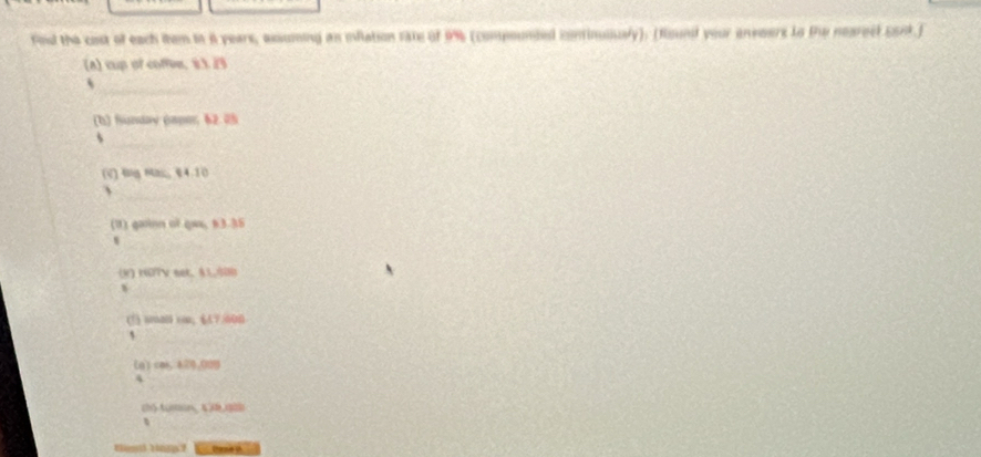 fod the cost of each tem io i years, axsuming an iflation rate of 9% (componded continuiusly). (flound your envoers to tw nearect conk.) 
(A) cup of coffee, 8.3.23
_、 
(b) funday (apo; 62.05
5 
_ 
(V) 6ng ns;; §4.10
、 
_ 
(1) gainn of gaa, 83.35
(R) NOTV sek. §1,000
(1) amal con; 《A7/600 
[qì ces 470,009
4 
chó tuán, 4,