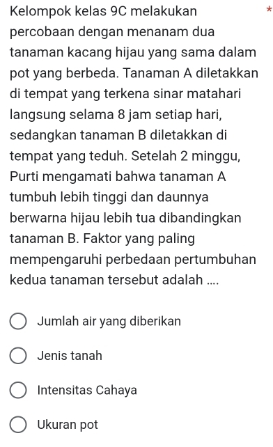 Kelompok kelas 9C melakukan *
percobaan dengan menanam dua
tanaman kacang hijau yang sama dalam
pot yang berbeda. Tanaman A diletakkan
di tempat yang terkena sinar matahari
langsung selama 8 jam setiap hari,
sedangkan tanaman B diletakkan di
tempat yang teduh. Setelah 2 minggu,
Purti mengamati bahwa tanaman A
tumbuh lebih tinggi dan daunnya
berwarna hijau lebih tua dibandingkan
tanaman B. Faktor yang paling
mempengaruhi perbedaan pertumbuhan
kedua tanaman tersebut adalah ....
Jumlah air yang diberikan
Jenis tanah
Intensitas Cahaya
Ukuran pot