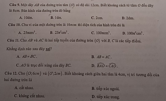 Một dây AB của đường tròn tâm (O) có độ dài 12cm. Biết khoảng cách từ tâm O đến dây
là 8cm. Bán kính của đường tròn đó bằng
A. 10dm. B、 1dm. C. 2cm. D. 2dm.
Câu 10. Chu vi của một đường tròn là 10πcm thì diện tích của hình tròn đỏ là
A. 25π cm^2. B. 25π^2cm^2. C. 100π cm^2. D. 100π^2cm^2. 
Câu 11. Cho AB và AC là hai tiếp tuyển của đường tròn (O) với B, C là các tiếp điểm.
Khẳng định nào sau đây sai?
A. AB=BC. B. AB=AC.
C. AO là trục đối xứng của dây BC. D. widehat BAO=widehat CAO. 
Câu 12. Cho (O;6cm) và (O':2cm). Biết khoảng cách giữa hai tâm là 4cm, vị tri tương đổi của
hai đường tròn là
A. cắt nhau. B. tiếp xúc ngoài.
C. không cắt nhau. D. tiếp xúc trong.