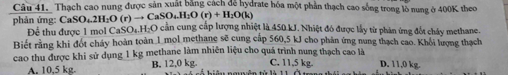 Thạch cao nung được sản xuất bằng cách để hydrate hóa một phần thạch cao sống trong lồ nung ở 400K theo
phản ứng: CaSO_4.2H_2O(r)to CaSO_4.H_2O(r)+H_2O(k) 0 cần cung cấp lượng nhiệt là 450 kJ. Nhiệt đó được lấy từ phản ứng đốt cháy methane.
ể thu được 1 mol C: _3SO_4.H_2O
Biết rằng khi đốt cháy hoàn toàn 1 mol methane sẽ cung cấp 560,5 kJ cho phản ứng nung thạch cao. Khối lượng thạch
cao thu được khi sử dụng 1 kg methane làm nhiên liệu cho quá trình nung thạch cao là
C. 11,5 kg. D. 11,0 kg.
A. 10,5 kg. B. 12,0 kg. Liêu ngễn tử là 1