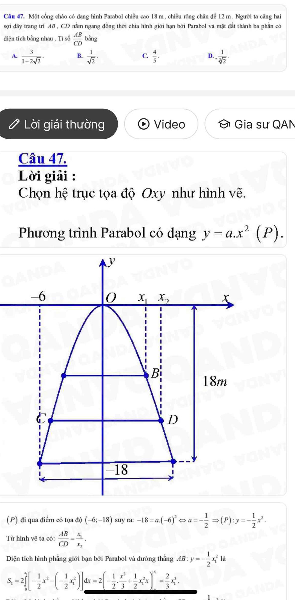 Một cổng chào có dạng hình Parabol chiều cao 18m, chiều rộng chân để 12m. Người ta căng hai
sợi dây trang trí AB , CD nằm ngang đồng thời chia hình giới hạn bởi Parabol và mặt đất thành ba phần có
diện tích bằng nhau . Tí số  AB/CD  bằng
A.  3/1+2sqrt(2) . B.  1/sqrt(2) . C.  4/5 . D. - 1/sqrt[3](2) .
Lời giải thường Video Gia sư QAN
Câu 47.
Lời giải :
Chọn hệ trục tọa độ Oxy như hình vẽ.
Phương trình Parabol có dạng y=a.x^2(P).
(P) đi qua điểm có tọa dhat o(-6;-18) suy ra: -18=a.(-6)^2 a=- 1/2 Rightarrow (P):y=- 1/2 x^2.
Từ hình vẽ ta có:  AB/CD =frac x_1x_2.
Diện tích hình phẳng giới bạn bởi Parabol và đường thắng AB:y=- 1/2 x_1^(2 là
S_1)=2∈tlimits _0^((x_1))[- 1/2 x^2-(- 1/2 x_1^(2)]dx=2(-frac 1)2. x^3/3 + 1/2 x_1^(2x)|_0^(x_1))= 2/3 x_1^3.