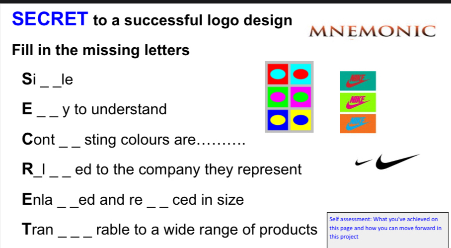 SECRET to a successful logo design 
mnemonic 
Fill in the missing letters 
_ 
Si le 
E _y to understand 
Cont _sting colours are_ 
R_I _ed to the company they represent 
_ 
_ 
Enla ed and re ced in size 
Self assessment: What you've achieved on 
Tran _rable to a wide range of products this project this page and how you can move forward in