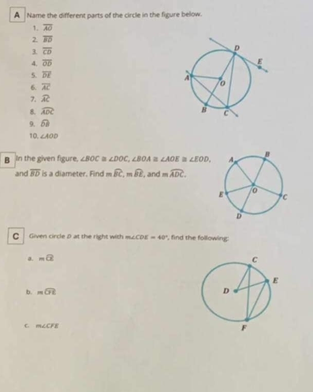 A Name the different parts of the circle in the figure below. 
1. overline AO
2. overline BD
3. overline CD
4. overline OD
5. overline DE
6. overline AC
7. widehat AC
8. widehat ADC
9. widehat DB
10. ∠ AOD
B In the given figure, ∠ BOC≌ ∠ DOC, ∠ BOA≌ ∠ AOE≌ ∠ EOD, 
and overline BD is a diameter. Find moverline BC, moverline BE , and mwidehat ADC. 
C Given circle D at the right with m∠ CDE=40° , find the following: 
a. mwidehat CE
b. mwidehat CFE
C m∠ CFE