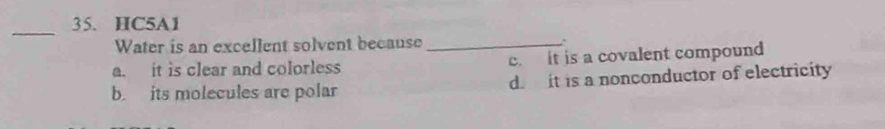 HC5A1
_
Water is an excellent solvent because_
a. it is clear and colorless c it is a covalent compound
b. its molecules are polar d it is a nonconductor of electricity