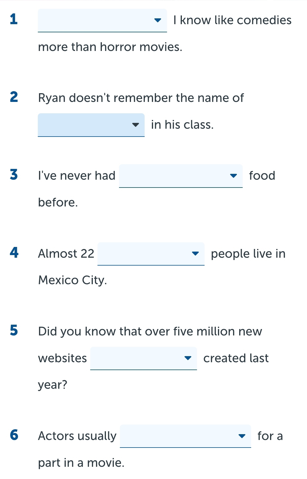 know like comedies 
_ 
more than horror movies. 
2 Ryan doesn't remember the name of 
in his class. 
3 I've never had food 
before. 
_ 
4 Almost 22 people live in 
Mexico City. 
5 Did you know that over five million new 
websites created last
year? 
_ 
6 Actors usually for a 
part in a movie.