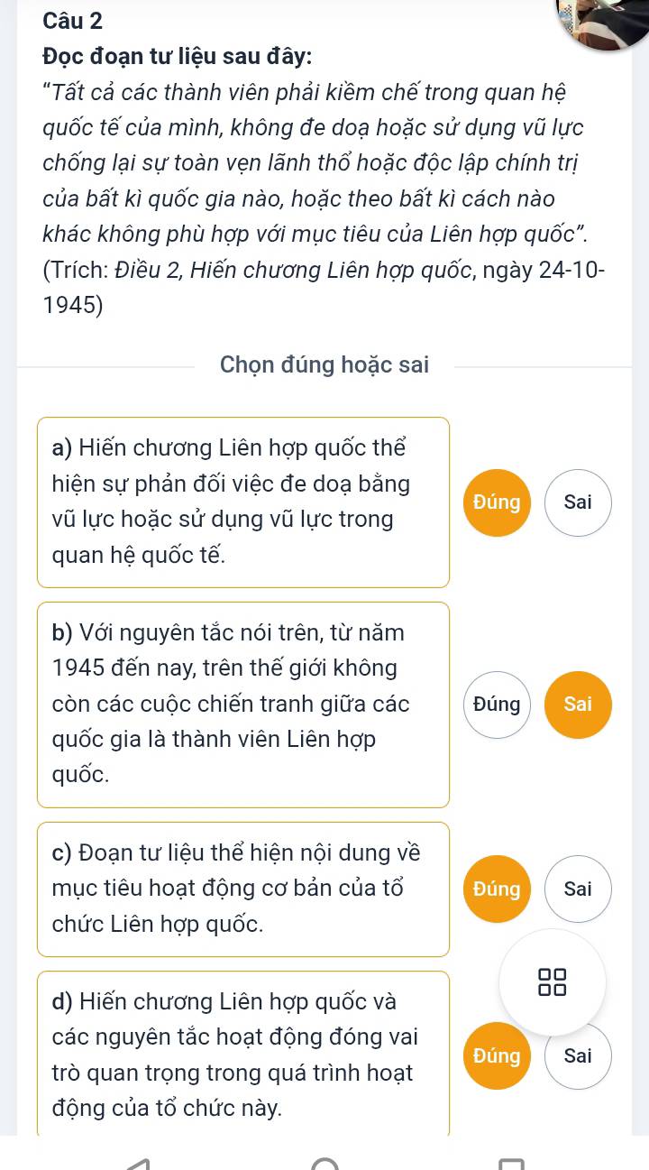 Đọc đoạn tư liệu sau đây: 
"Tất cả các thành viên phải kiềm chế trong quan hệ 
quốc tế của mình, không đe doạ hoặc sử dụng vũ lực 
chống lại sự toàn vẹn lãnh thổ hoặc độc lập chính trị 
của bất kì quốc gia nào, hoặc theo bất kì cách nào 
khác không phù hợp với mục tiêu của Liên hợp quốc". 
(Trích: Điều 2, Hiến chương Liên hợp quốc, ngày 24 -10- 
1945) 
Chọn đúng hoặc sai 
a) Hiến chương Liên hợp quốc thể 
hiện sự phản đối việc đe doạ bằng Đúng Sai 
vũ lực hoặc sử dụng vũ lực trong 
quan hệ quốc tế. 
b) Với nguyên tắc nói trên, từ năm 
1945 đến nay, trên thế giới không 
còn các cuộc chiến tranh giữa các Đúng Sai 
quốc gia là thành viên Liên hợp 
quốc. 
c) Đoạn tư liệu thể hiện nội dung về 
mục tiêu hoạt động cơ bản của tổ Đúng Sai 
chức Liên hợp quốc. 
□□ 
d) Hiến chương Liên hợp quốc và 
□□ 
các nguyên tắc hoạt động đóng vai 
trò quan trọng trong quá trình hoạt Đúng Sai 
động của tổ chức này.