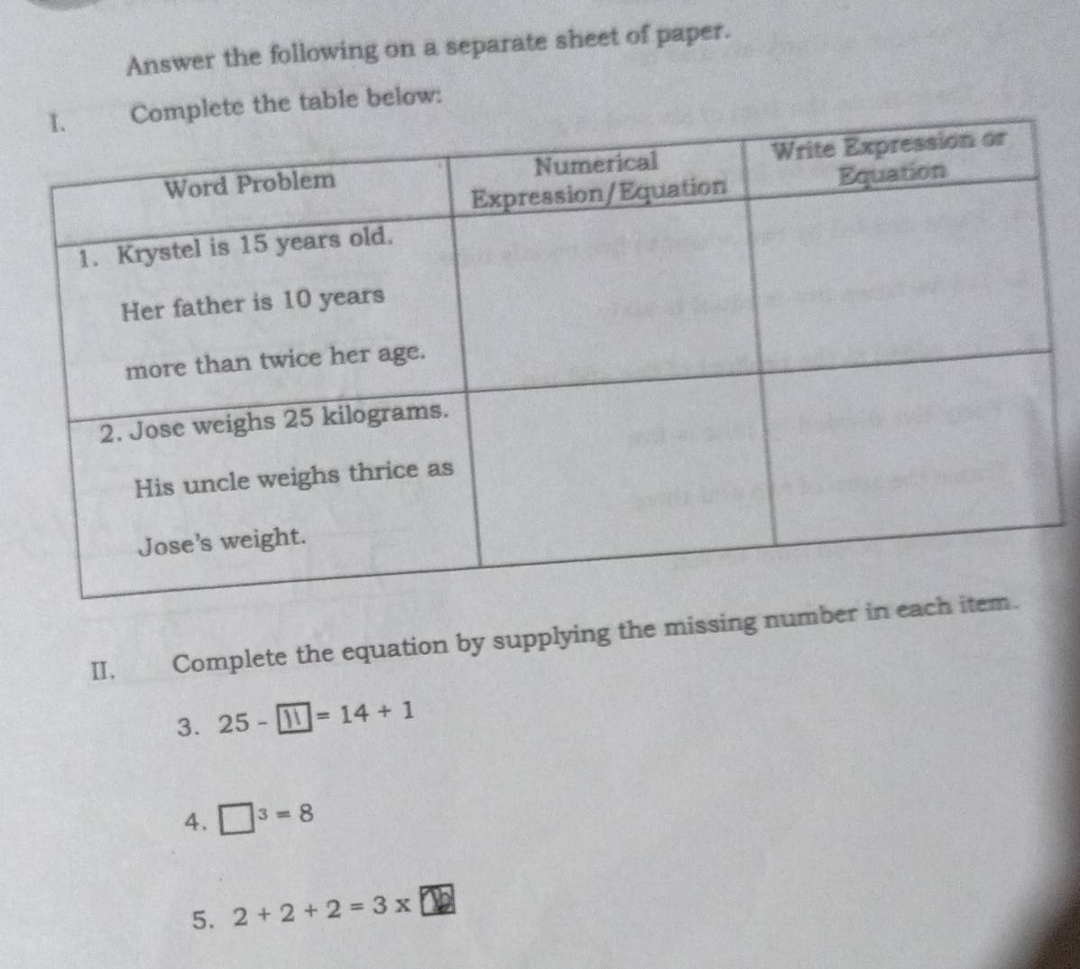 Answer the following on a separate sheet of paper. 
lete the table below: 
II. Complete the equation by supplying the missing num 
3. 25-□ =14+1
4. □^3=8
5. 2+2+2=3* □