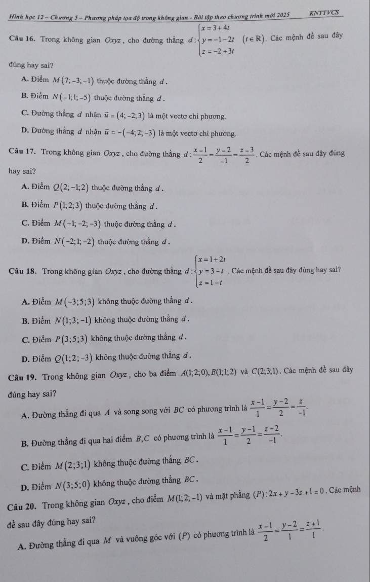 Hình học 12 - Chương 5 - Phương pháp tọa độ trong không gian - Bài tập theo chương trình mới 2025 KNTTVCS
Câu 16. Trong không gian Oxyz , cho đường thẳng d:beginarrayl x=3+4t y=-1-2t z=-2+3tendarray. (t∈R). Các mệnh đề sau đây
dúng hay sai?
A. Điểm M(7;-3;-1) thuộc đường thắng d .
B. Điểm N(-1;1;-5) thuộc đường thẳng d .
C. Đường thẳng đ nhận vector u=(4;-2;3) là một vectơ chỉ phương.
D. Đường thẳng ơ nhận vector u=-(-4;2;-3) là một vectơ chỉ phương.
Câu 17. Trong không gian Oxyz , cho đường thẳng d d: (x-1)/2 = (y-2)/-1 = (z-3)/2 . Các mệnh đề sau đây đùng
hay sai?
A. Điểm Q(2;-1;2) thuộc đường thắng d .
B. Điểm P(1;2;3) thuộc đường thẳng d .
C. Điểm M(-1;-2;-3) thuộc đường thẳng d .
D. Điểm N(-2;1;-2) thuộc đường thằng d .
Câu 18. Trong không gian Oxyz , cho đường thẳng d:beginarrayl x=1+2t y=3-t z=1-tendarray.. Các mệnh đề sau đây đúng hay sai?
A. Điểm M(-3;5;3) không thuộc đường thẳng d.
B. Điểm N(1;3;-1) không thuộc đường thắng d .
C. Điểm P(3;5;3) không thuộc đường thẳng d .
D. Điểm Q(1;2;-3) không thuộc đường thẳng d .
Câu 19. Trong không gian Oxyz, cho ba điểm A(1;2;0),B(1;1;2) và C(2;3;1). Các mệnh đề sau đây
dúng hay sai?
A. Đường thẳng đi qua A và song song với BC có phương trình là  (x-1)/1 = (y-2)/2 = z/-1 .
B. Đường thẳng đi qua hai điểm B,C có phương trình là  (x-1)/1 = (y-1)/2 = (z-2)/-1 .
C. Điểm M(2;3;1) không thuộc đường thẳng BC .
D. Điểm N(3;5;0) không thuộc dường thẳng BC .
Câu 20. Trong không gian Oxyz , cho điểm M(1;2;-1) và mặt phẳng (P):2x+y-3z+1=0. Các mệnh
đề sau đây đúng hay sai?
A. Đường thẳng đi qua M và vuông góc với (P) có phương trình là  (x-1)/2 = (y-2)/1 = (z+1)/1 .