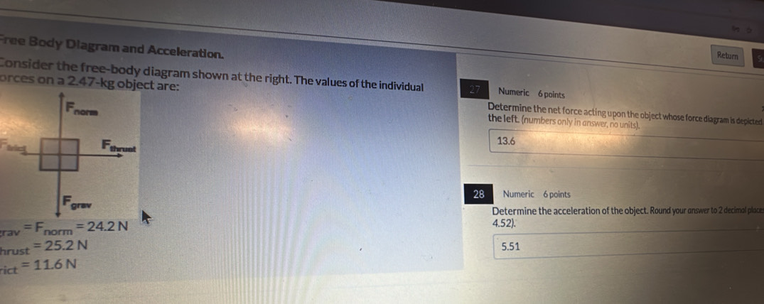 Free Body Diagram and Acceleration.
Return
Consider the free-body diagram shown at the right. The values of the individual 27 Numeric 6 points
orces on a 2.47-kg object are: Determine the net force acting upon the object whose force diagram is depicted
the left. (numbers only in answer, no units).
13.6
28 Numeric 6 points
Determine the acceleration of the object. Round your answer to 2 decimol place
_rav=F_norm=24.2N
4.52).
hi ust =25.2N
5.51
rict =11.6N