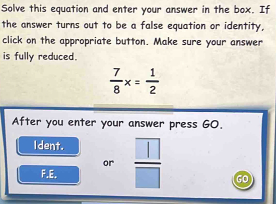 Solve this equation and enter your answer in the box. If 
the answer turns out to be a false equation or identity, 
click on the appropriate button. Make sure your answer 
is fully reduced.
 7/8 x= 1/2 
After you enter your answer press GO. 
Ident. 
or  □ /□  
F.E. 
GO