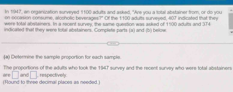 In 1947, an organization surveyed 1100 adults and asked, "Are you a total abstainer from, or do you 
on occasion consume, alcoholic beverages?" Of the 1100 adults surveyed, 407 indicated that they 
were total abstainers. In a recent survey, the same question was asked of 1100 adults and 374
indicated that they were total abstainers. Complete parts (a) and (b) below. 
(a) Determine the sample proportion for each sample. 
The proportions of the adults who took the 1947 survey and the recent survey who were total abstainers 
are □ and □ , respectively. 
(Round to three decimal places as needed.)