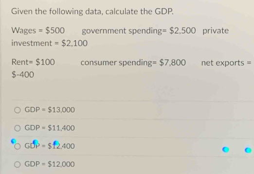 Given the following data, calculate the GDP.
Wages =$500 government spendin g=$2,500 private
investment = $2,100
Rent = $100 consumer spending = $7,800 net exports =
$-400
GDP=$13,000
GDP=$11,400
GDP=$12,400
GDP=$12,000