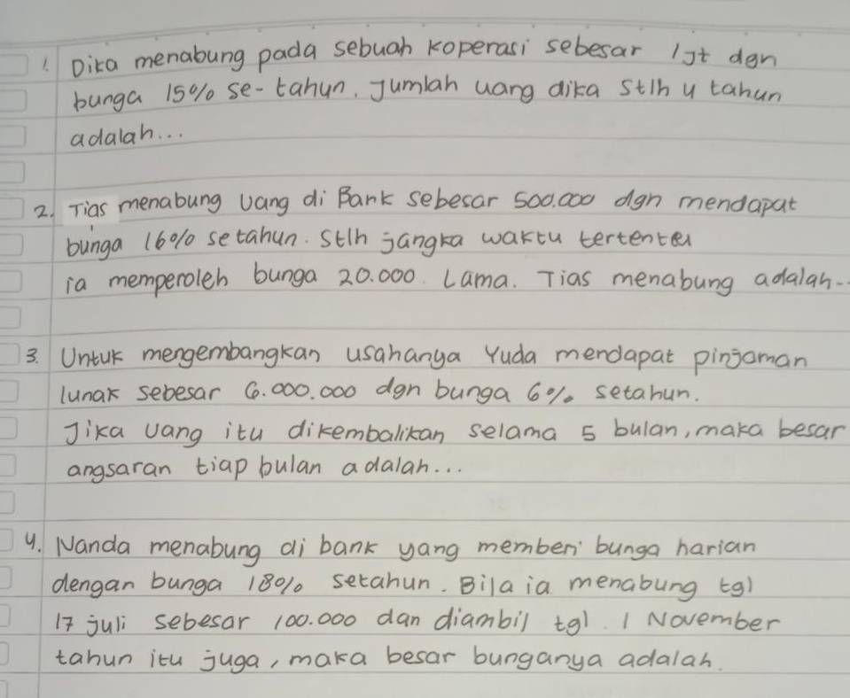 Dika menabung pada sebuah koperasi sebesar 1st dgn 
bunga 15% se-tahun, Jumlah uang dika stih u tahun 
adalah. . . 
2. Tias menabung uang di Bank sebesar 500. 000 dgn mendapat 
bunga 16% setahun. Sth jangka waktu tertenter 
ia memperoleb bunga 20. 000. Lama. Tias menabung adalah. 
3. Untck mengembangkan usahanga Yuda mendapat pinjoman 
lunak sebesar 6. 000. 000 dgn bunga 6%. setahun. 
Jika Jang itu dikembalikan selama 5 bulan, maka besar 
angsaran tiap bulan adalah. . . 
4. Nanda menabung di bank yang memben bunga harian 
dengan bunga 180% setahun. Bila ia menabung tg) 
I7 juli sebesar 100. 000 dan diambil tq1. 1 November 
tahun itu juga, maka besar bunganya adalah.