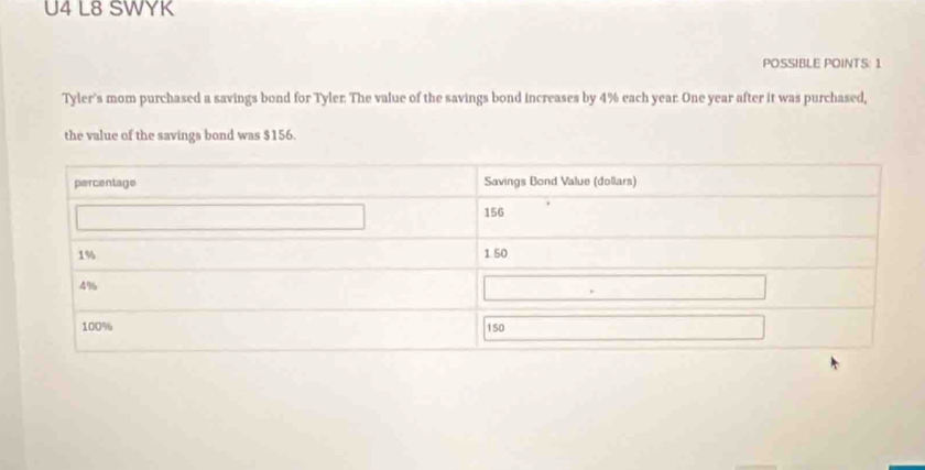 U4 L8 SWYK 
POSSIBLE POINTS: 1 
Tyler's mom purchased a savings bond for Tyler: The value of the savings bond increases by 4% each year. One year after it was purchased, 
the value of the savings bond was $156.