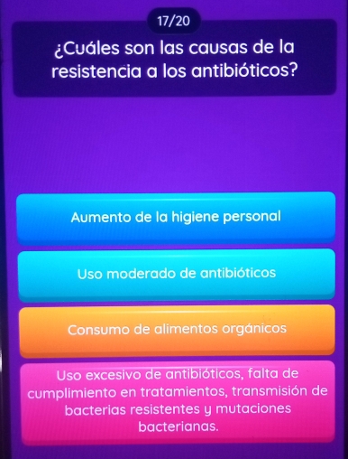 17/20
¿Cuáles son las causas de la
resistencia a los antibióticos?
Aumento de la higiene personal
Uso moderado de antibióticos
Consumo de alimentos orgánicos
Uso excesivo de antibióticos, falta de
cumplimiento en tratamientos, transmisión de
bacterias resistentes y mutaciones
bacterianas.