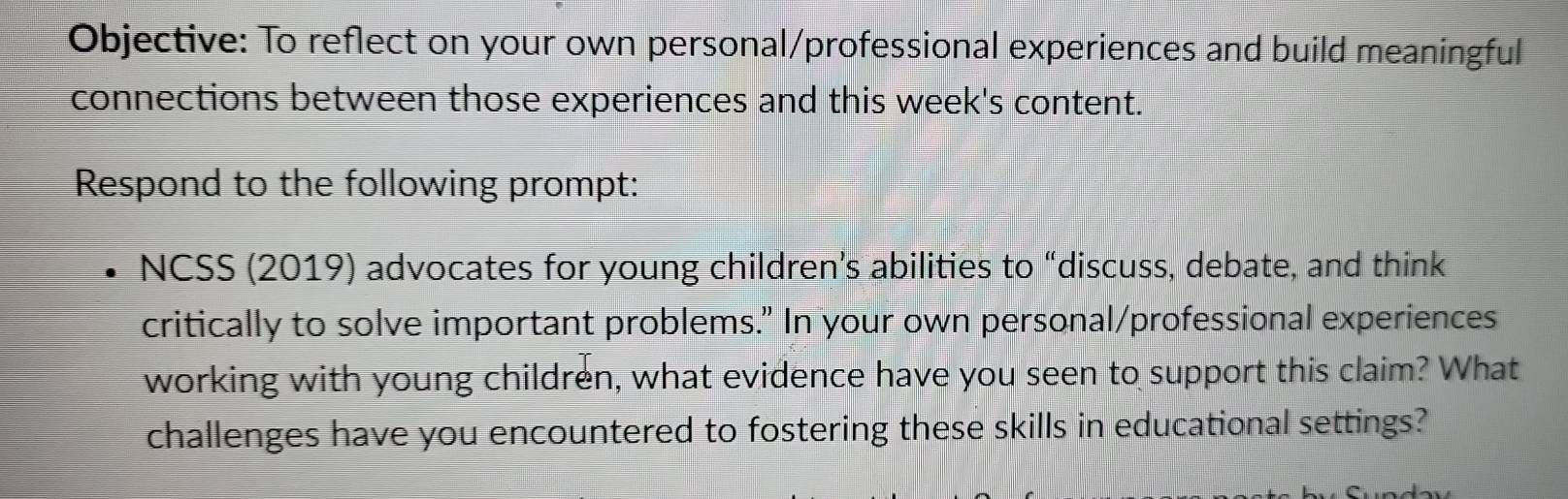 Objective: To reflect on your own personal/professional experiences and build meaningful 
connections between those experiences and this week's content. 
Respond to the following prompt: 
NCSS (2019) advocates for young children’s abilities to “discuss, debate, and think 
critically to solve important problems." In your own personal/professional experiences 
working with young children, what evidence have you seen to support this claim? What 
challenges have you encountered to fostering these skills in educational settings?