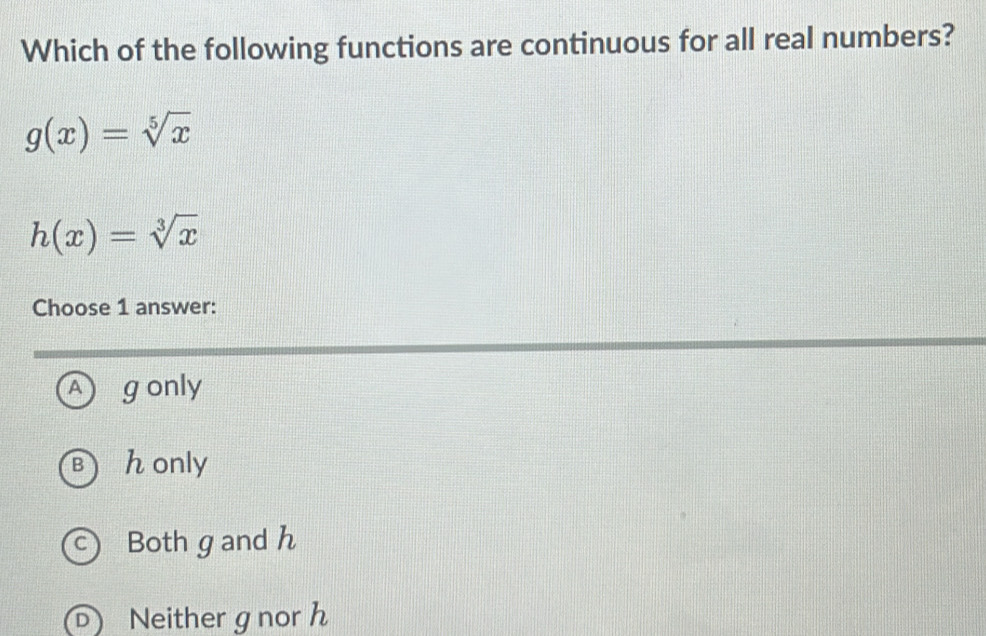 Which of the following functions are continuous for all real numbers?
g(x)=sqrt[5](x)
h(x)=sqrt[3](x)
Choose 1 answer:
A gonly
Bhonly
c) Both g and h
D Neithergnor h