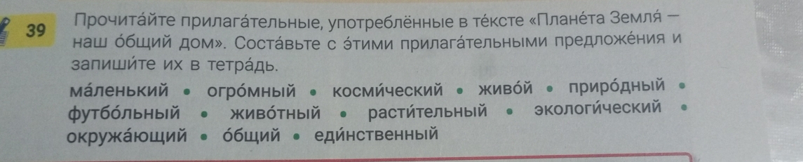 39 Прοчиτάйτе πрилагάτельныее, уπотребленные в τέκсте κΠланέτа землή ー 
наш όбший дом». Состάвьте с όтими πрилагάтельными πредложΚέния и 
запишйте их в тетрάдь. 
Маленький ● огрόмный ● космйческий • живόй 。 прирόдный 。 
футбόльный • жиΒόтный • растήтельный • экологήческий 。 
окружающий ← όбщий ← едйнственный