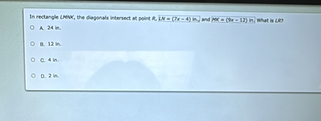 In rectangle LMNK, the diagonals intersect at point R, overline LN=(7x-4)in. and MK=(9x-12)in. What is LR 2
A. 24 in.
B. 12 in.
C. 4 in.
D. 2 in.