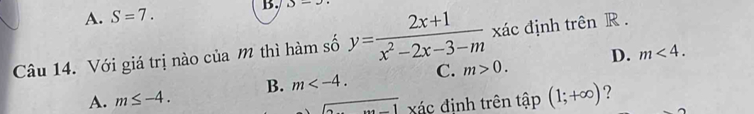 A. S=7. B. D-
Câu 14. Với giá trị nào của m thì hàm số y= (2x+1)/x^2-2x-3-m  xác định trên R.
D. m<4</tex>.
C. m>0.
B. m .
A. m≤ -4. 
overline  ác định trên tập (1;+∈fty ) ?