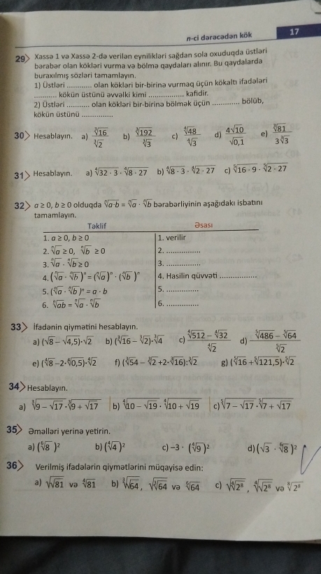 n-ci dərəcədən kök 17
29> Xassə 1 va Xassə 2-də verilən eynilikləri sağdan sola oxuduqda üstləri
bərabər olan kökləri vurma və bölmə qaydaları alınır. Bu qaydalarda
buraxılmış sözləri tamamlayın.
1) Üstlari_ olan kökləri bir-birinə vurmaq üçün kökaltı ifadələri
_ kökün üstünü əvvəlki kimi _kafidir.
2) Üstləri_ olan kökləri bir-birinə bölmək üçün _bölüb,
kökün üstünü_
30> Hesablayın. a)  sqrt[3](16)/sqrt[3](2)  b)  sqrt[3](192)/sqrt[3](3)  c)  sqrt[4](48)/sqrt[4](3)  d)  4sqrt(10)/sqrt(0,1)  e)  sqrt[3](81)/3sqrt[3](3) 
31 Hesablayın. a) sqrt[4](32· 3)· sqrt[4](8· 27) b) sqrt[4](8· 3)· sqrt[4](2· 27) c) sqrt[5](16· 9)· sqrt[5](2· 27)
32> a≥ 0,b≥ 0 olduqda sqrt[n](a· b)=sqrt[n](a)· sqrt[n](b) bərabərliyinin aşağıdakı isbatını
tamamlayın.
33> ifadənin qiymətini hesablayın.
a) (sqrt(8)-sqrt(4,5))· sqrt(2) b) (sqrt[3](16)-sqrt[3](2))· sqrt[3](4) c)  (sqrt[4](512)-sqrt[4](32))/sqrt[4](2)  d)  (sqrt[5](486)-sqrt[5](64))/sqrt[5](2) 
e) (sqrt[4](8)-2· sqrt[4](0,5))· sqrt[4](2) f) (sqrt[3](5)4-sqrt[3](2)+2· sqrt[3](16)):sqrt[3](2) g) (sqrt[5](16)+sqrt[5](121,5))· sqrt[5](2)
34> Hesablayın.
a) sqrt[3](9-sqrt 17)· sqrt[3](9+sqrt 17) b) sqrt[4](10-sqrt 19)· sqrt[4](10+sqrt 19) c) sqrt[5](7-sqrt 17)· sqrt[5](7+sqrt 17)
35 Əməlləri yerinə yetirin.
a) (sqrt[6](8))^2 b) (sqrt[4](4))^2 c) -3· (sqrt[4](9))^2 d) (sqrt(3)· sqrt[6](8))^2
36> Verilmiş ifadələrin qiymətlərini müqayisə edin:
a) sqrt(81) va sqrt[4](81) b) sqrt[3](sqrt 64),sqrt(sqrt [3]64) və sqrt[6](64) c) sqrt(sqrt [4]2^8),sqrt[4](sqrt 2^8) və sqrt[8](2^8)