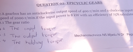 QUESTION 02- EPICYCLIC GEARS 
A gearbox has an anticlockwise output speed of 400 r/min and a clockwise input 
speed of 2000 r/min.if the input power is 8 kW with an efficiency of 75% calculate 
2.1 The gear ratio 
Mechanotechnics N5.Mjadu N Dr Pag