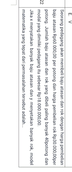 Seorang pedagang akan membeli baju atasan dan rok dengan harga pembelian 
baju atasan Rp60.000,00 per potong dan harga pembelian rok Rp30.000,00per
potong. Jumlah baju atasan dan rok yang dibeli paling banyak 40potong dan
22 modal yang dimiliki pedagang itu sebesar Rp18.000.000,00. 
Jika x menyatakan banyak baju atasan dan y menyetakan banyak rok, model 
matematika yang tepat dari permasalahan tersebut adalah...