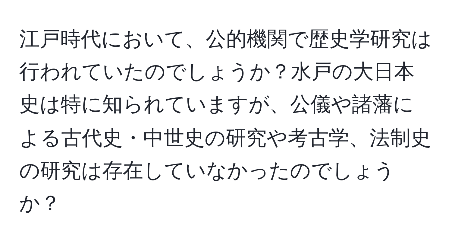 江戸時代において、公的機関で歴史学研究は行われていたのでしょうか？水戸の大日本史は特に知られていますが、公儀や諸藩による古代史・中世史の研究や考古学、法制史の研究は存在していなかったのでしょうか？