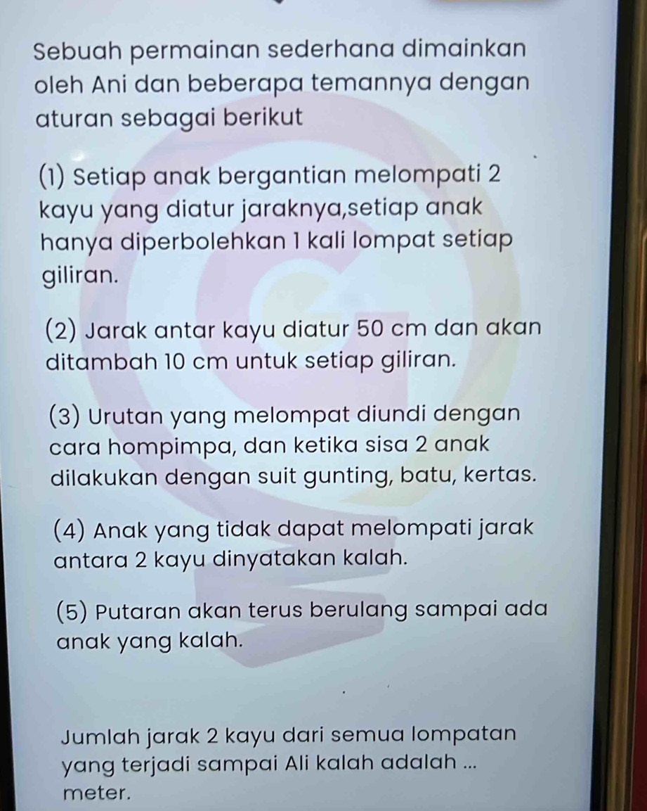 Sebuah permainan sederhana dimainkan 
oleh Ani dan beberapa temannya dengan 
aturan sebagai berikut 
(1) Setiap anak bergantian melompati 2
kayu yang diatur jaraknya,setiap anak 
hanya diperbolehkan 1 kali lompat setiap 
giliran. 
(2) Jarak antar kayu diatur 50 cm dan akan 
ditambah 10 cm untuk setiap giliran. 
(3) Urutan yang melompat diundi dengan 
cara hompimpa, dan ketika sisa 2 anak 
dilakukan dengan suit gunting, batu, kertas. 
(4) Anak yang tidak dapat melompati jarak 
antara 2 kayu dinyatakan kalah. 
(5) Putaran akan terus berulang sampai ada 
anak yang kalah. 
Jumlah jarak 2 kayu dari semua lompatan 
yang terjadi sampai Ali kalah adalah ... 
meter.