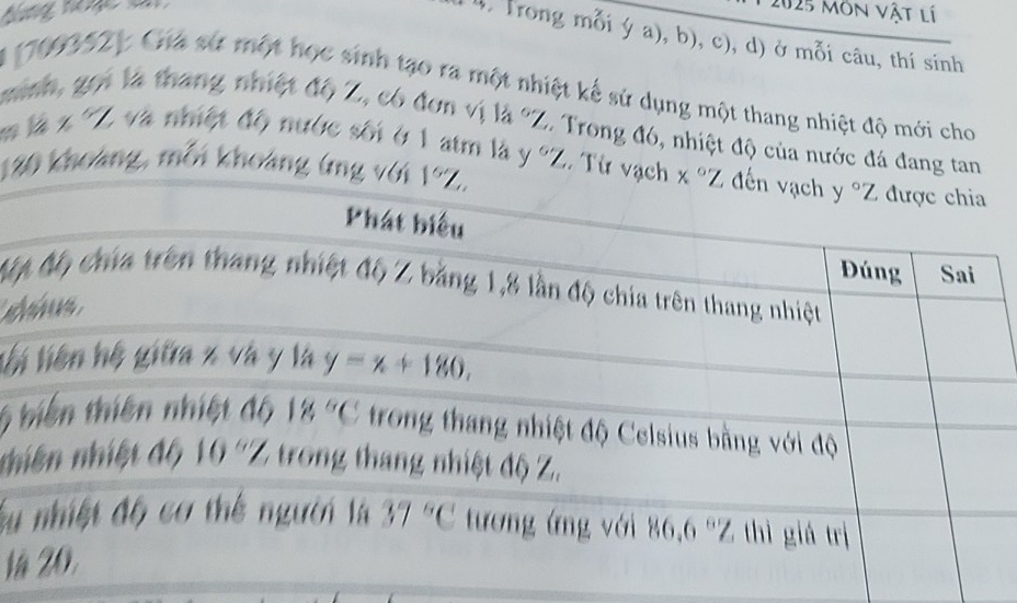 ưng nnc à 2025 môn vật lí
1 4, Trong mỗi ý a), b), c), d) ở mỗi câu, thí sinh
A (709352y Cha sử một học sinh tạo ra một nhiệt kế sử dụng một thang nhiệt độ mới cho
minh, gọi là thang nhiệt độ Z, có đơn vị là 'Z. Trong đó, nhiệt độ của nước đá đang tan
m là x 'Z và nmột độ nước sơi ở 1 atm là y 'Z. Từ vạc
120 khoảng, mỗi khoảng (ng 
Mộ
li
6
nh
Su
là