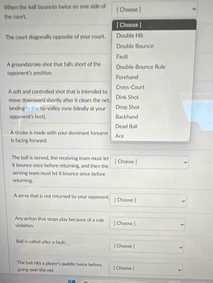 When the ball bounces twice on one side of [ Choose ]
the court.
[ Choose ]
The court diagonally opposite of your court. Double Hit
Double Bounce
Fault
A groundstroke shot that falls short of the Double-Bounce Rule
opponent's position.
Forehand
Cross-Court
A soft and controlled shot that is intended to
move downward shortly after it clears the net. Dink Shot
landing in the no-volley zone (ideally at your Drop Shot
opponent's feet). Backhand
Dead Ball
A stroke is made with your dominant forearm Ace
is facing forward.
The ball is served, the receiving team must let [ Choose ]
it bounce once before returning, and then the
serving team must let it bounce once before
returning.
A serve that is not returned by your opponent. [ Choose ]
Any action that stops play because of a rule [ Choose ]
violation.
Ball is called after a fault.
[ Choose ]
The ball hits a player's paddle twice before [ Choose ]
going over the net.