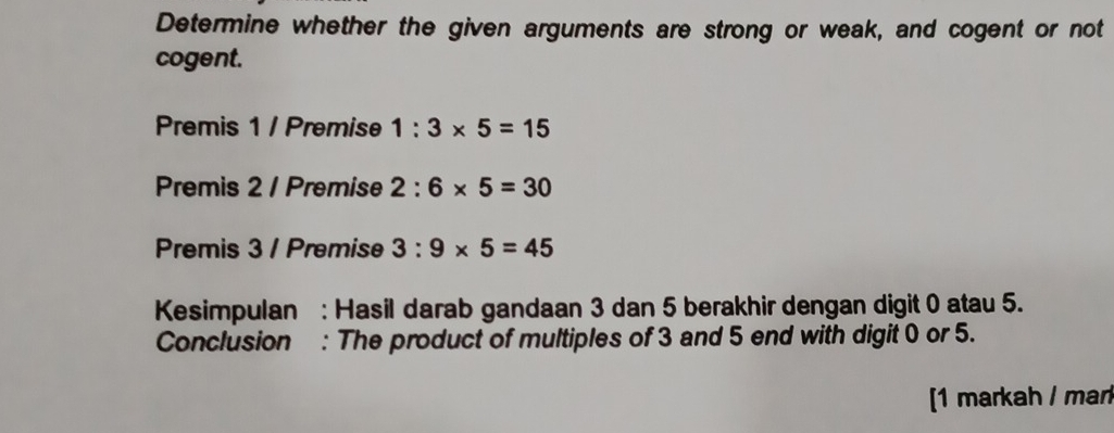 Determine whether the given arguments are strong or weak, and cogent or not 
cogent. 
Premis 1 / Premise 1:3* 5=15
Premis 2 / Premise 2:6* 5=30
Premis 3 / Premise 3:9* 5=45
Kesimpulan : Hasil darab gandaan 3 dan 5 berakhir dengan digit 0 atau 5. 
Conclusion : The product of multiples of 3 and 5 end with digit 0 or 5. 
[1 markah / mar