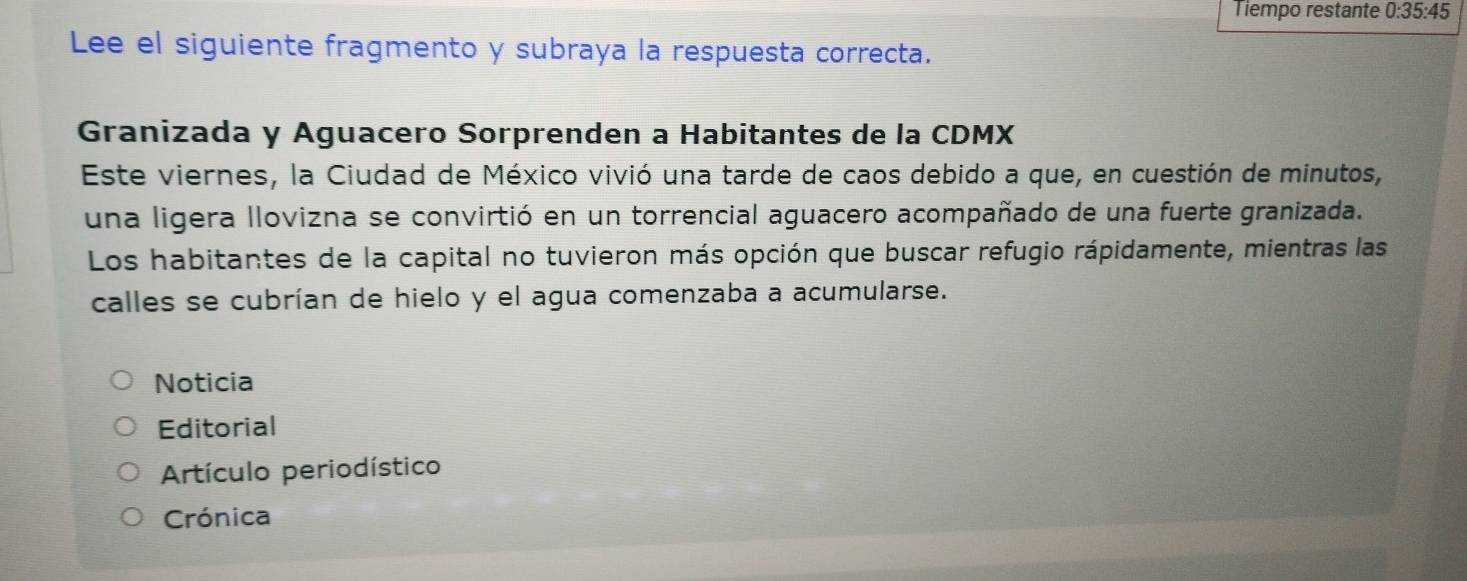 Tiempo restante 0:35:45
Lee el siguiente fragmento y subraya la respuesta correcta. 
Granizada y Aguacero Sorprenden a Habitantes de la CDMX 
Este viernes, la Ciudad de México vivió una tarde de caos debido a que, en cuestión de minutos, 
una ligera llovizna se convirtió en un torrencial aguacero acompañado de una fuerte granizada. 
Los habitantes de la capital no tuvieron más opción que buscar refugio rápidamente, mientras las 
calles se cubrían de hielo y el agua comenzaba a acumularse. 
Noticia 
Editorial 
Artículo periodístico 
Crónica